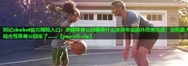 利记sbobet官方网站入口：承建体育公园需要什么资质年底提升改造完成！洛阳最大综合性体育公园来了……