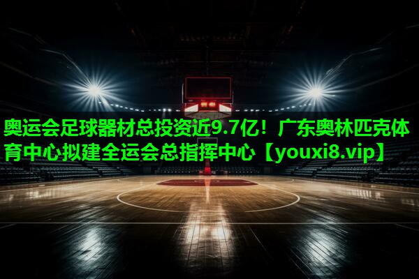 奥运会足球器材总投资近9.7亿！广东奥林匹克体育中心拟建全运会总指挥中心