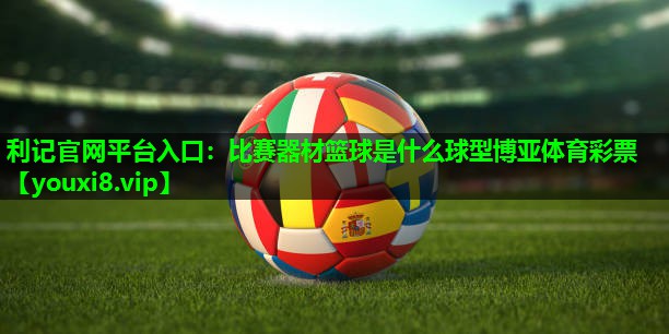 利记官网平台入口：比赛器材篮球是什么球型博亚体育彩票