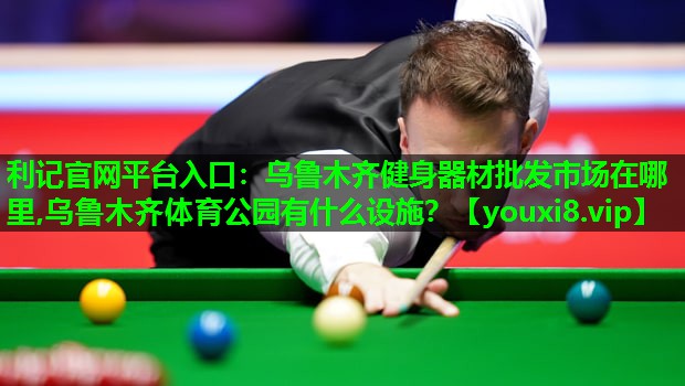 利记官网平台入口：乌鲁木齐健身器材批发市场在哪里,乌鲁木齐体育公园有什么设施？