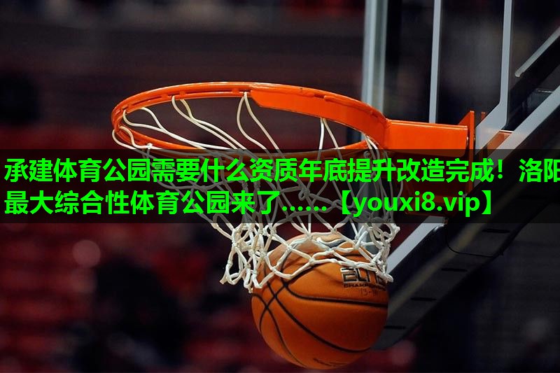 承建体育公园需要什么资质年底提升改造完成！洛阳最大综合性体育公园来了……