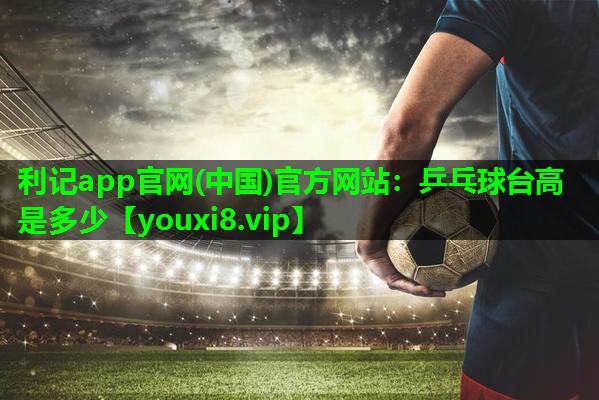 利记app官网(中国)官方网站：乒乓球台高是多少