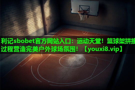利记sbobet官方网站入口：运动天堂！篮球架拼接过程营造完美户外球场氛围！