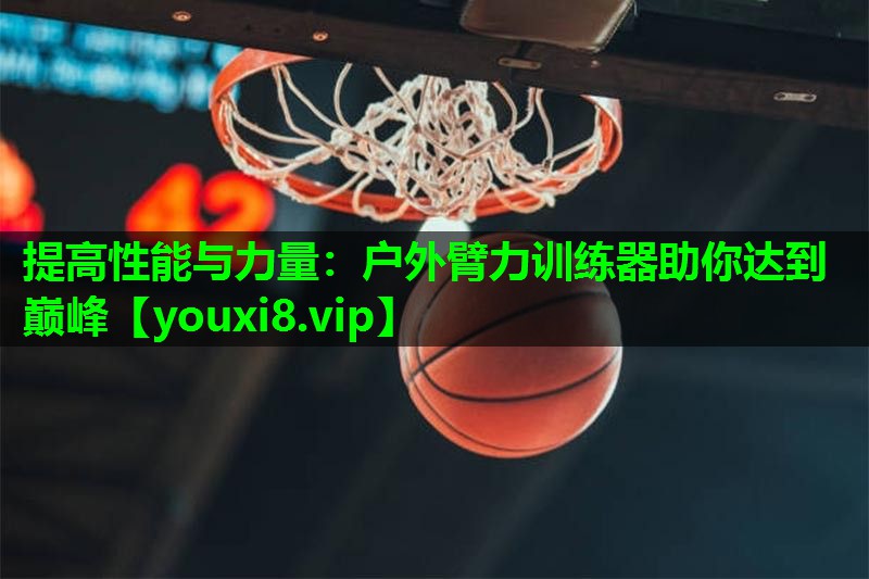 提高性能与力量:户外臂力训练器助你达到巅峰 提高性能与力量:户外臂力训练器助你达到巅峰